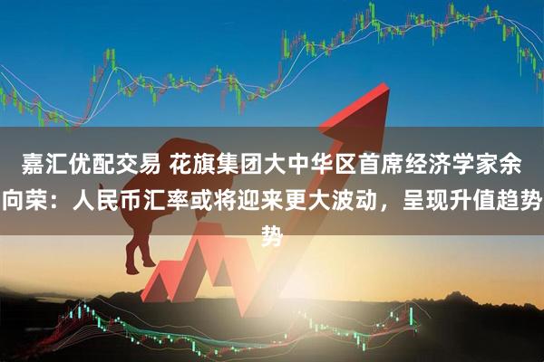 嘉汇优配交易 花旗集团大中华区首席经济学家余向荣：人民币汇率或将迎来更大波动，呈现升值趋势