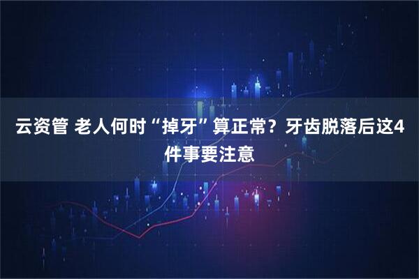 云资管 老人何时“掉牙”算正常？牙齿脱落后这4件事要注意