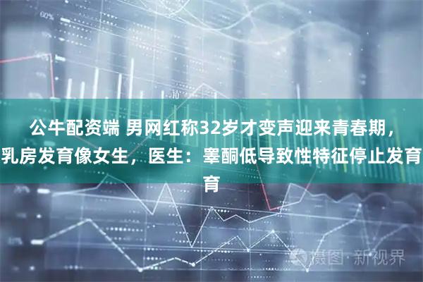 公牛配资端 男网红称32岁才变声迎来青春期，乳房发育像女生，医生：睾酮低导致性特征停止发育