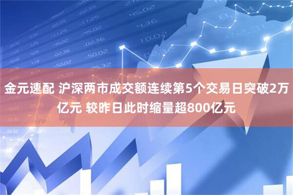 金元速配 沪深两市成交额连续第5个交易日突破2万亿元 较昨日此时缩量超800亿元