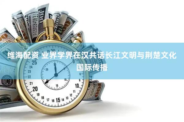 维海配资 业界学界在汉共话长江文明与荆楚文化国际传播