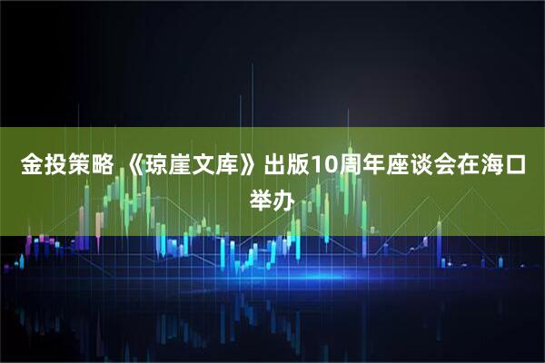 金投策略 《琼崖文库》出版10周年座谈会在海口举办