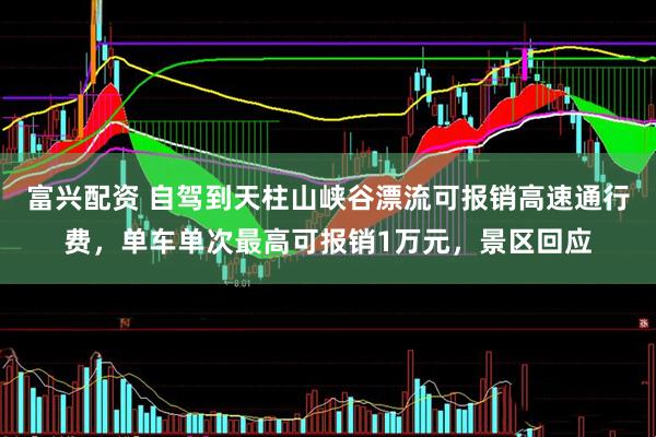 富兴配资 自驾到天柱山峡谷漂流可报销高速通行费，单车单次最高可报销1万元，景区回应