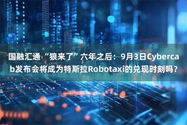 国融汇通 “狼来了”六年之后：9月3日Cybercab发布会将成为特斯拉Robotaxi的兑现时刻吗？