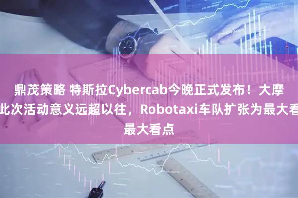 鼎茂策略 特斯拉Cybercab今晚正式发布！大摩：此次活动意义远超以往，Robotaxi车队扩张为最大看点